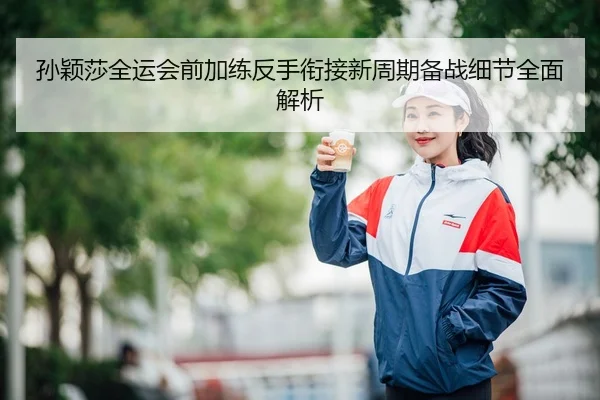 孙颖莎全运会前加练反手衔接新周期备战细节全面解析